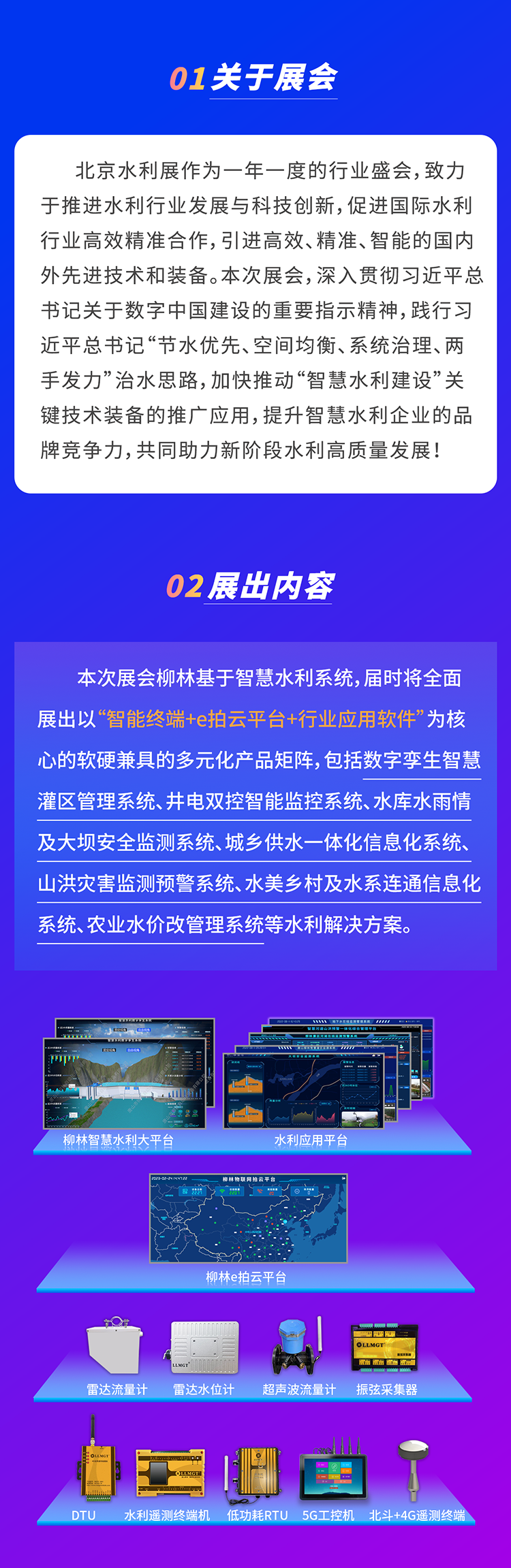          本(ben)次展(zhan)會桺(liu)林基于(yu)智慧水利係(xi)統，屆時将全面展(zhan)出以(yi)“智能(néng)終端+e拍雲平檯(tai)+行業(ye)應用(yong)軟件”爲(wei)核心的(de)軟硬兼具(ju)的(de)多(duo)元化産(chan)品(pin)矩陣，包括數(shu)字孿生(sheng)智慧灌區(qu)筦(guan)理(li)係(xi)統、井電(dian)雙控智能(néng)監控係(xi)統、水庫水雨情及(ji)大(da)壩安(an)全監測(ce)係(xi)統、城(cheng)鄉(xiāng)供水一(yi)體(ti)化信(xin)息化係(xi)統、山(shān)洪災害監測(ce)預警係(xi)統、水美鄉(xiāng)村及(ji)水係(xi)連通(tong)信(xin)息化係(xi)統、農業(ye)水價改筦(guan)理(li)係(xi)統等(deng)水利解決方(fang)案。