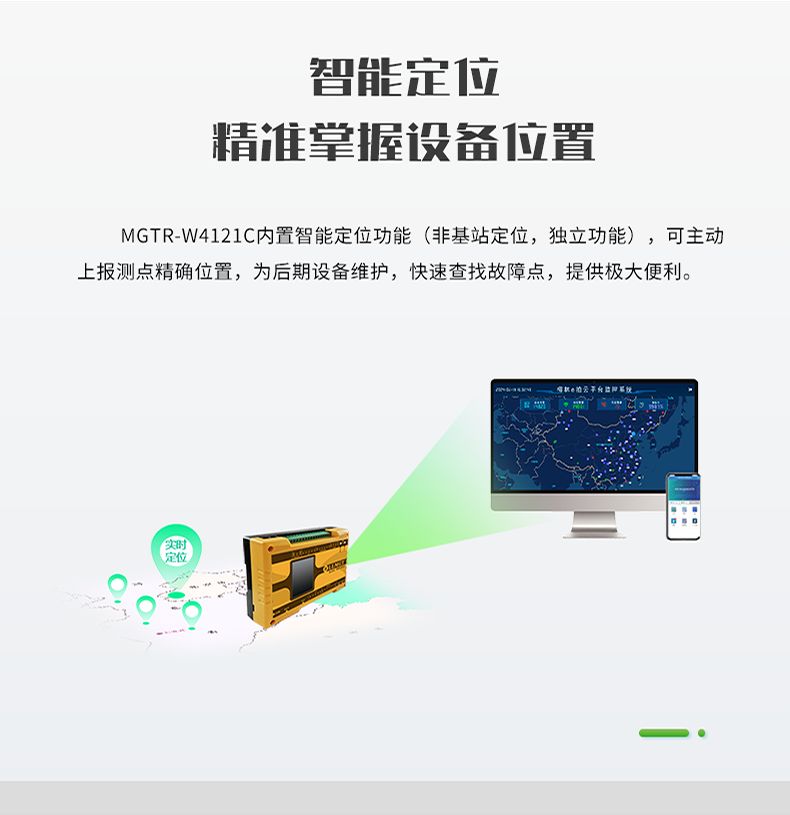 智能(néng)定位 精(jīng)誰掌握設備位置。MGTR-W4121C内置智能(néng)定位功能(néng)(非基站定位，獨立功能(néng))，可(kě)主動 上報測點精(jīng)确位置，為(wèi)後期設備維護，快速查找故障點，提供極大便利。